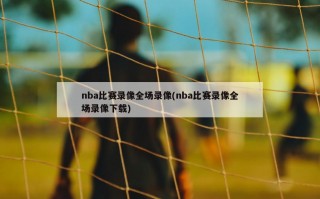 nba比赛录像全场录像(nba比赛录像全场录像下载)