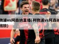 利物浦vs阿森纳直播(利物浦vs阿森纳直播回放)