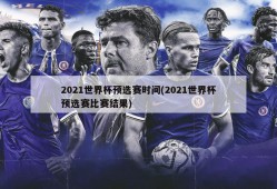 2021世界杯预选赛时间(2021世界杯预选赛比赛结果)