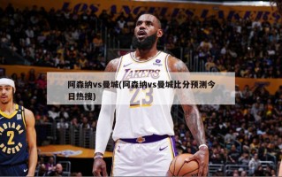 阿森纳vs曼城(阿森纳vs曼城比分预测今日热搜)